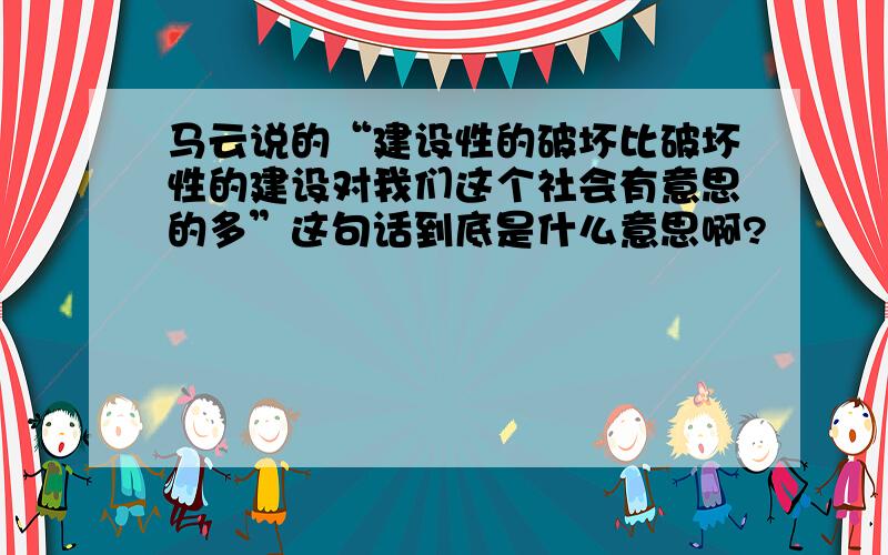 马云说的“建设性的破坏比破坏性的建设对我们这个社会有意思的多”这句话到底是什么意思啊?