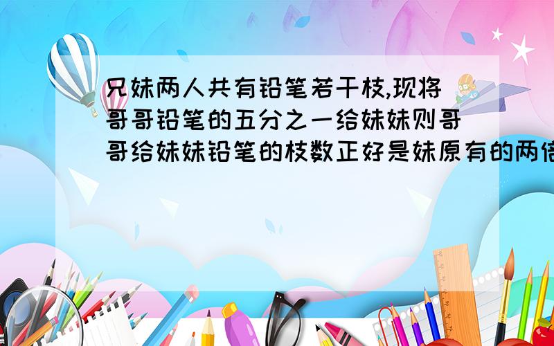 兄妹两人共有铅笔若干枝,现将哥哥铅笔的五分之一给妹妹则哥哥给妹妹铅笔的枝数正好是妹原有的两倍