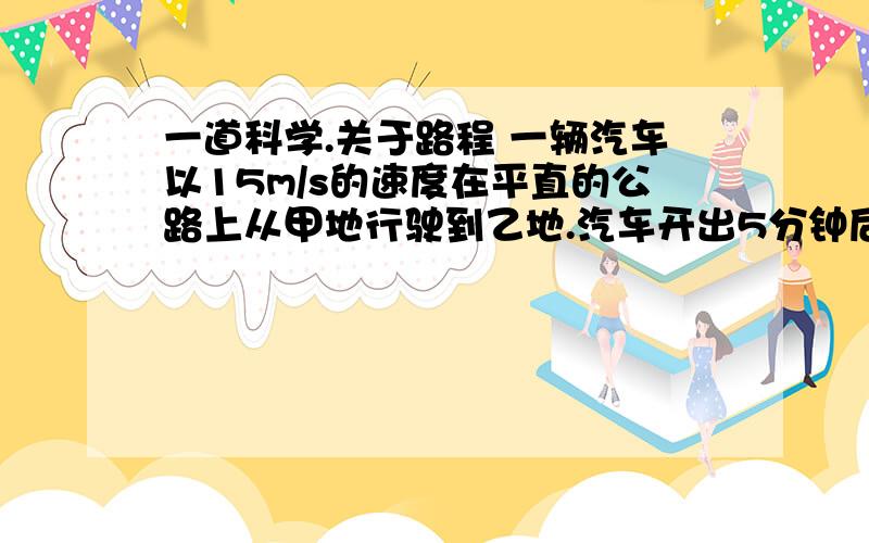 一道科学.关于路程 一辆汽车以15m/s的速度在平直的公路上从甲地行驶到乙地.汽车开出5分钟后,在甲地有另一辆汽车以20