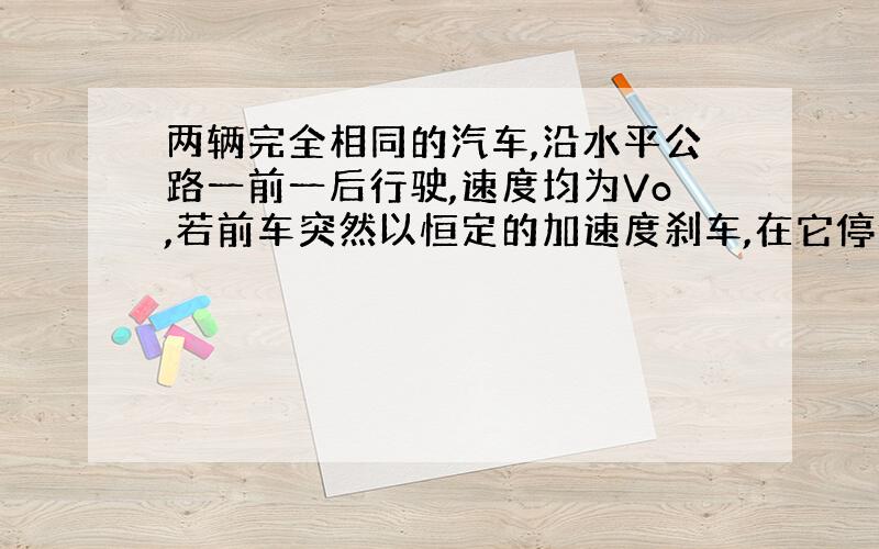 两辆完全相同的汽车,沿水平公路一前一后行驶,速度均为Vo,若前车突然以恒定的加速度刹车,在它停住时,后车以前车刹车时的加