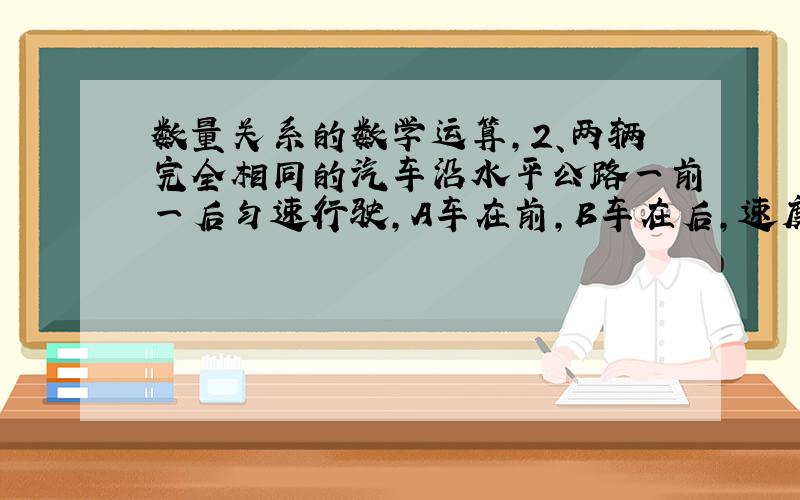 数量关系的数学运算,2、两辆完全相同的汽车沿水平公路一前一后匀速行驶,A车在前,B车在后,速度均为V.若A车突然以恒定的