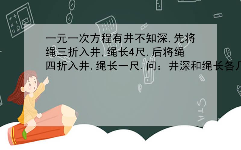 一元一次方程有井不知深,先将绳三折入井,绳长4尺,后将绳四折入井,绳长一尺.问：井深和绳长各几何?