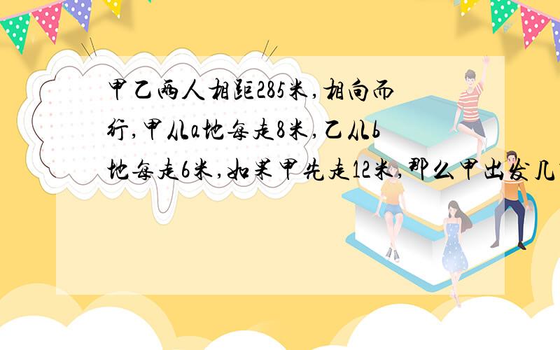 甲乙两人相距285米,相向而行,甲从a地每走8米,乙从b地每走6米,如果甲先走12米,那么甲出发几秒与乙相遇.（列方程解