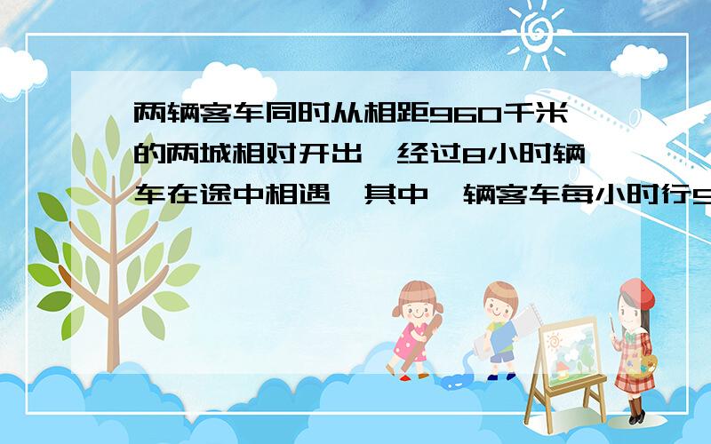 两辆客车同时从相距960千米的两城相对开出,经过8小时辆车在途中相遇,其中一辆客车每小时行58千米