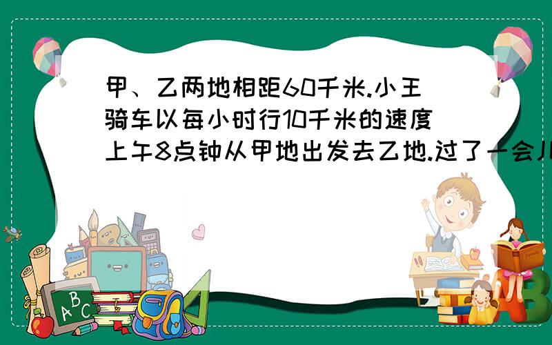 甲、乙两地相距60千米.小王骑车以每小时行10千米的速度上午8点钟从甲地出发去乙地.过了一会儿,