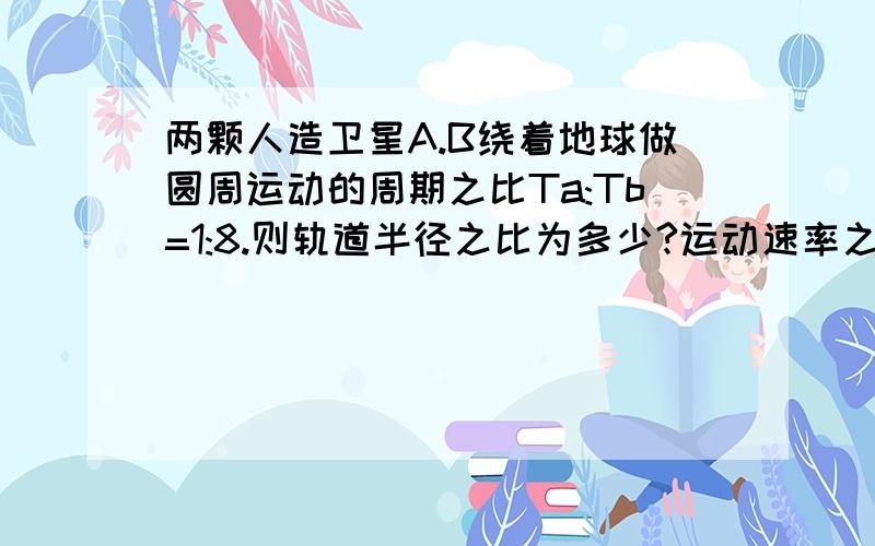 两颗人造卫星A.B绕着地球做圆周运动的周期之比Ta:Tb=1:8.则轨道半径之比为多少?运动速率之比是多少?