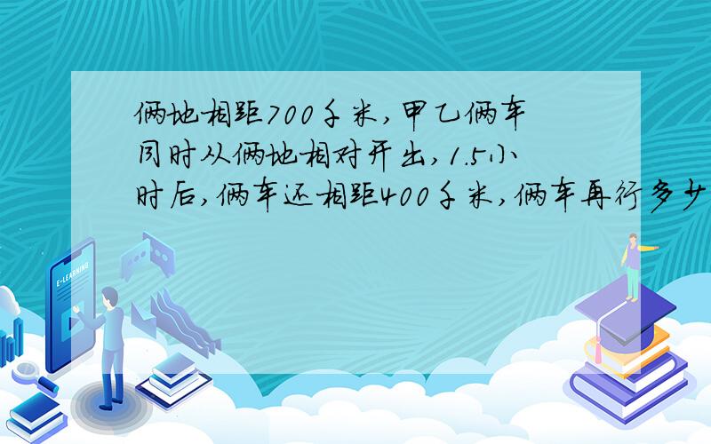 俩地相距700千米,甲乙俩车同时从俩地相对开出,1.5小时后,俩车还相距400千米,俩车再行多少小时才能相遇