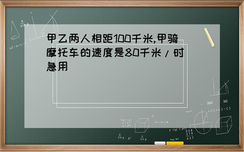 甲乙两人相距100千米,甲骑摩托车的速度是80千米/时 急用