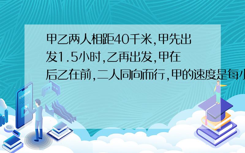 甲乙两人相距40千米,甲先出发1.5小时,乙再出发,甲在后乙在前,二人同向而行,甲的速度是每小时8千米,乙的速度是每小时