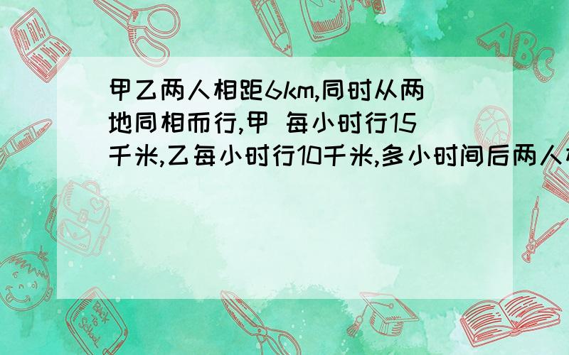 甲乙两人相距6km,同时从两地同相而行,甲 每小时行15千米,乙每小时行10千米,多小时间后两人相距10千米