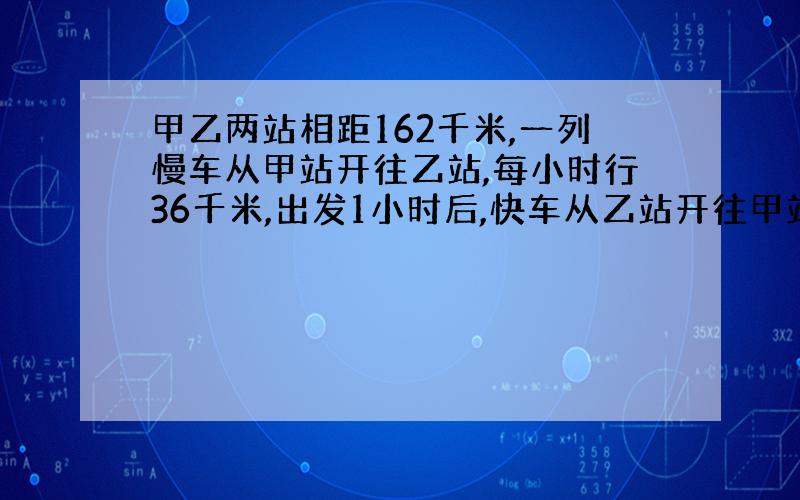 甲乙两站相距162千米,一列慢车从甲站开往乙站,每小时行36千米,出发1小时后,快车从乙站开往甲站,每小