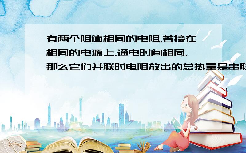 有两个阻值相同的电阻，若接在相同的电源上，通电时间相同，那么它们并联时电阻放出的总热量是串联时电阻放出的总热量的____