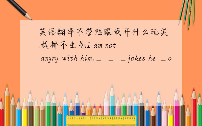 英语翻译不管他跟我开什么玩笑,我都不生气I am not angry with him,＿ ＿ ＿jokes he ＿o