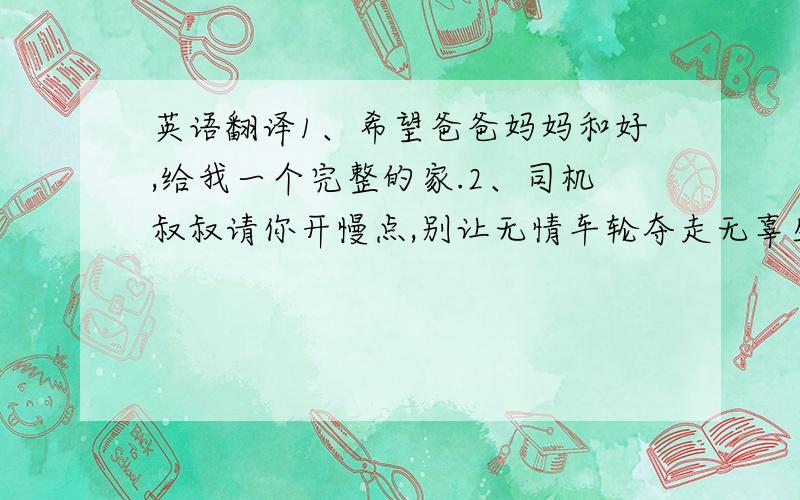 英语翻译1、希望爸爸妈妈和好,给我一个完整的家.2、司机叔叔请你开慢点,别让无情车轮夺走无辜生命.3、恨自己不是万能的上