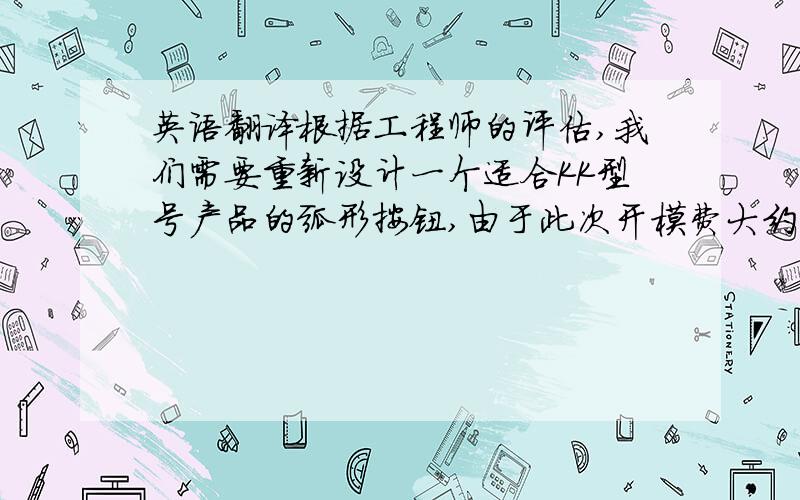 英语翻译根据工程师的评估,我们需要重新设计一个适合KK型号产品的弧形按钮,由于此次开模费大约需要1万美金,开发周期估计要