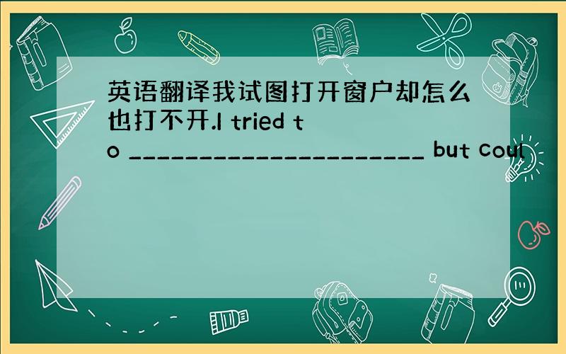 英语翻译我试图打开窗户却怎么也打不开.I tried to _____________________ but coul