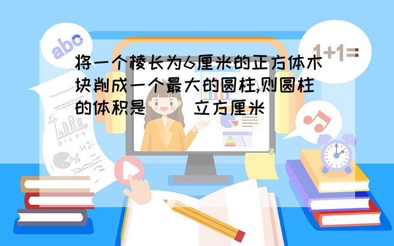 将一个棱长为6厘米的正方体木块削成一个最大的圆柱,则圆柱的体积是（ ）立方厘米