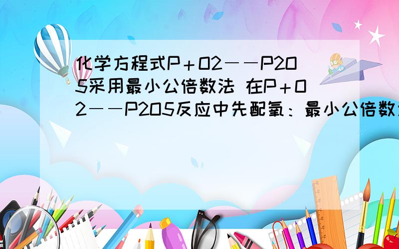 化学方程式P＋O2――P2O5采用最小公倍数法 在P＋O2――P2O5反应中先配氧：最小公倍数为10,得化学计量数为5与