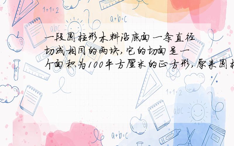 一段圆柱形木料沿底面一条直径切成相同的两块,它的切面是一个面积为100平方厘米的正方形,原来圆柱的体积是多少?（请标明过