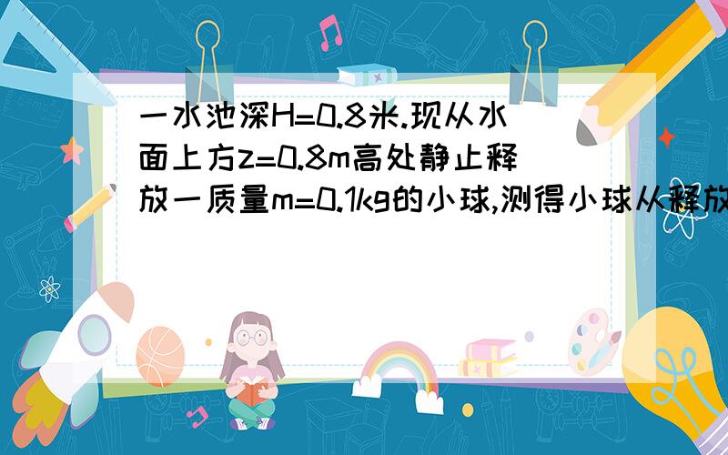 一水池深H=0.8米.现从水面上方z=0.8m高处静止释放一质量m=0.1kg的小球,测得小球从释放到落至水底部用时