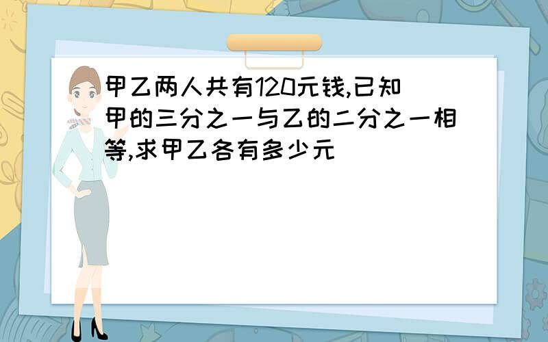 甲乙两人共有120元钱,已知甲的三分之一与乙的二分之一相等,求甲乙各有多少元