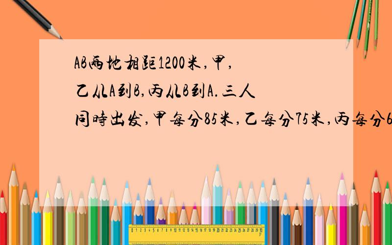 AB两地相距1200米,甲,乙从A到B,丙从B到A.三人同时出发,甲每分85米,乙每分75米,丙每分65米,当甲和