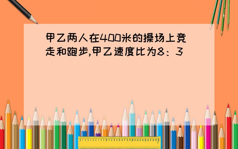 甲乙两人在400米的操场上竞走和跑步,甲乙速度比为8：3