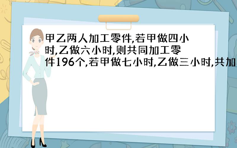 甲乙两人加工零件,若甲做四小时,乙做六小时,则共同加工零件196个,若甲做七小时,乙做三小时,共加工零件208个.甲乙两