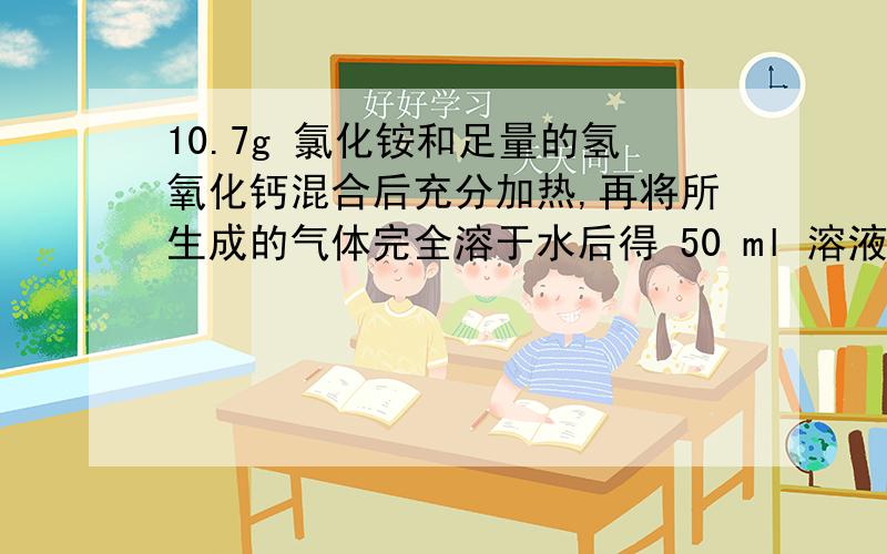 10.7g 氯化铵和足量的氢氧化钙混合后充分加热,再将所生成的气体完全溶于水后得 50 ml 溶液,计算：