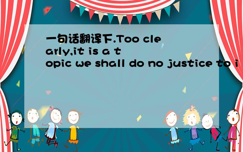 一句话翻译下.Too clearly,it is a topic we shall do no justice to i