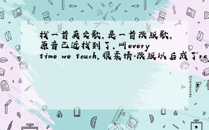 找一首英文歌,是一首改版歌,原音已近找到了,叫everytime we touch,很柔情.改版以后成了rap风格,是男