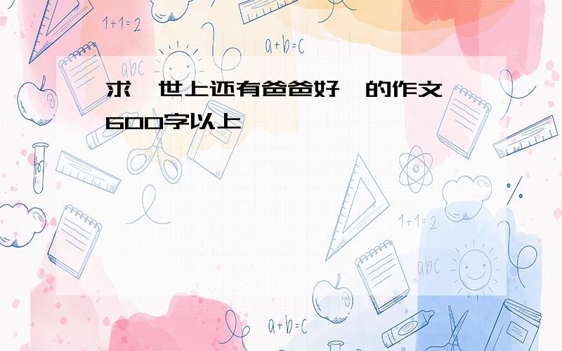 求《世上还有爸爸好》的作文 600字以上