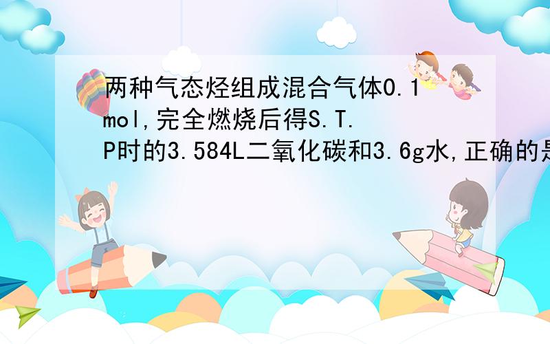 两种气态烃组成混合气体0.1mol,完全燃烧后得S.T.P时的3.584L二氧化碳和3.6g水,正确的是: