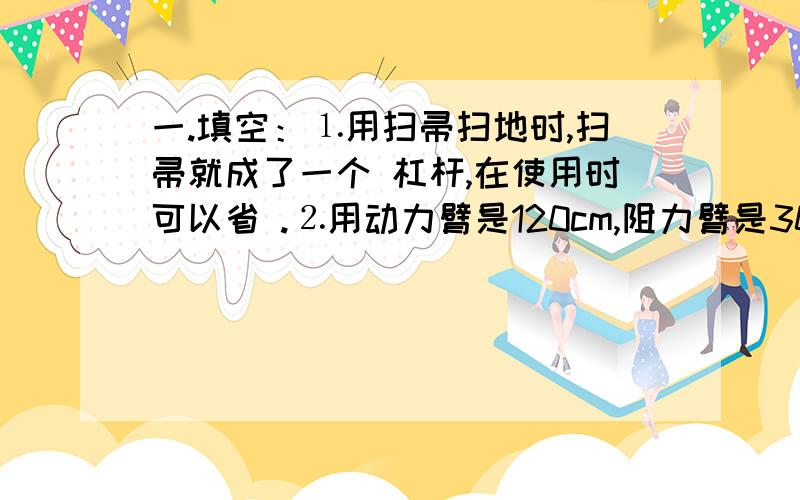 一.填空：⒈用扫帚扫地时,扫帚就成了一个 杠杆,在使用时可以省 .⒉用动力臂是120cm,阻力臂是30cm的杠杆撬动一块