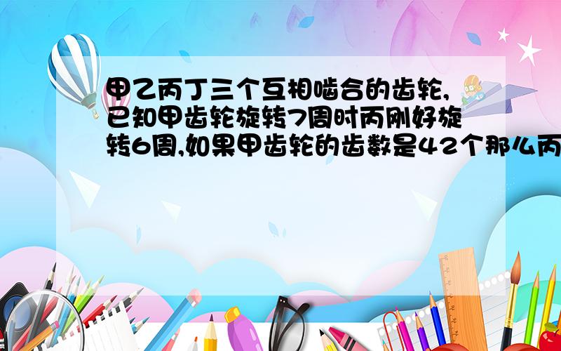 甲乙丙丁三个互相啮合的齿轮,已知甲齿轮旋转7周时丙刚好旋转6周,如果甲齿轮的齿数是42个那么丙齿轮的齿数