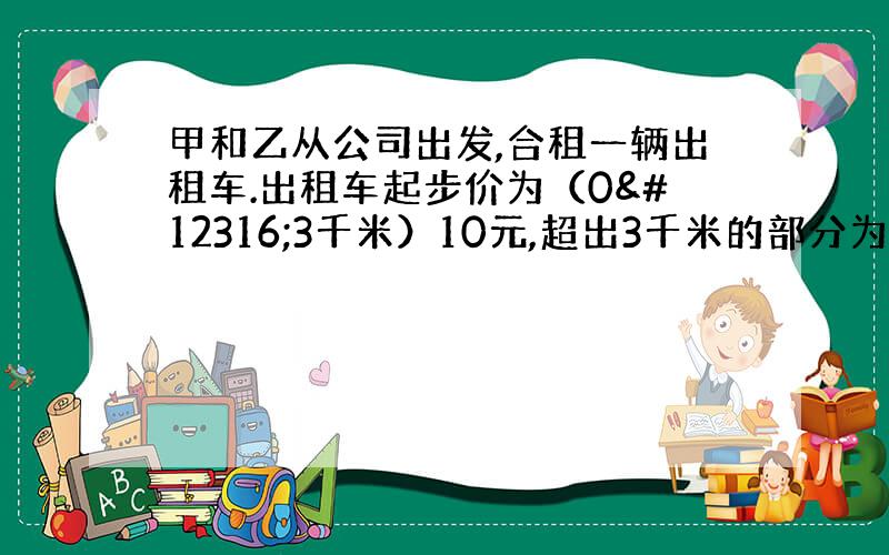 甲和乙从公司出发,合租一辆出租车.出租车起步价为（0〜3千米）10元,超出3千米的部分为每千米2元.甲到距