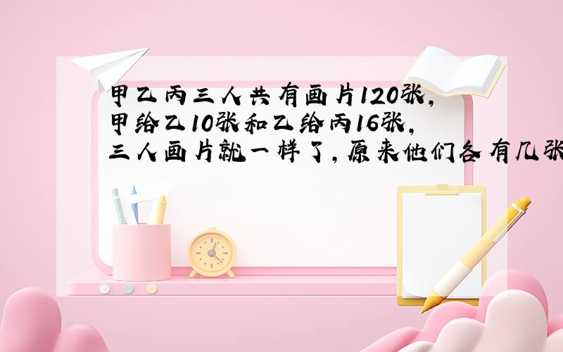 甲乙丙三人共有画片120张,甲给乙10张和乙给丙16张,三人画片就一样了,原来他们各有几张