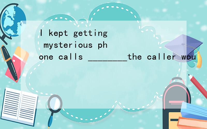 I kept getting mysterious phone calls ________the caller wou