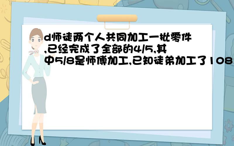 d师徒两个人共同加工一批零件,已经完成了全部的4/5,其中5/8是师傅加工,已知徒弟加工了108个,这批零件