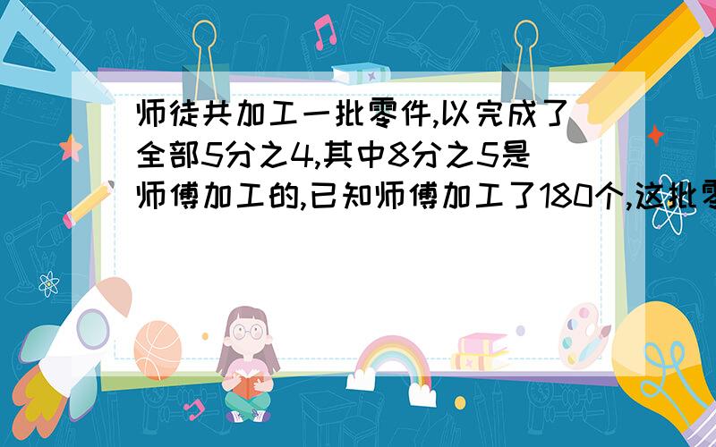 师徒共加工一批零件,以完成了全部5分之4,其中8分之5是师傅加工的,已知师傅加工了180个,这批零件共有多少个