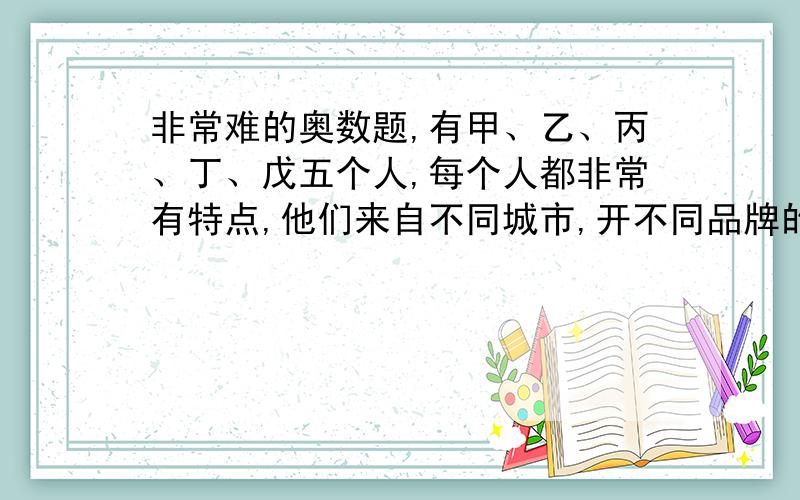 非常难的奥数题,有甲、乙、丙、丁、戊五个人,每个人都非常有特点,他们来自不同城市,开不同品牌的车,喝不同种类的茶,穿不同