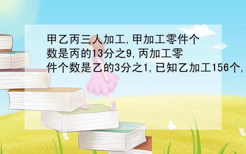 甲乙丙三人加工,甲加工零件个数是丙的13分之9,丙加工零件个数是乙的3分之1,已知乙加工156个,求甲 列方