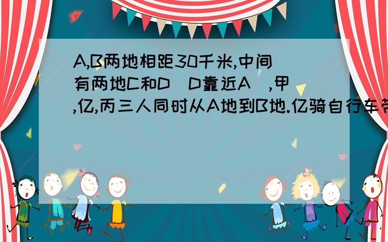 A,B两地相距30千米,中间有两地C和D（D靠近A）,甲,亿,丙三人同时从A地到B地.亿骑自行车带甲前往,丙步行,甲,乙