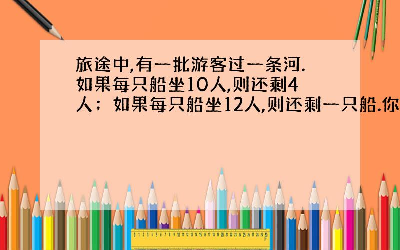 旅途中,有一批游客过一条河.如果每只船坐10人,则还剩4人；如果每只船坐12人,则还剩一只船.你知道这批