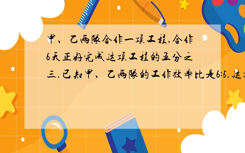 甲、乙两队合作一项工程,合作6天正好完成这项工程的五分之三.已知甲、乙两队的工作效率比是6:5.这项工程乙队单独做多少天