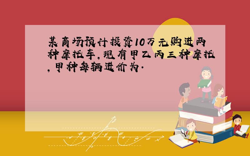 某商场预计投资10万元购进两种摩托车,现有甲乙丙三种摩托,甲种每辆进价为.