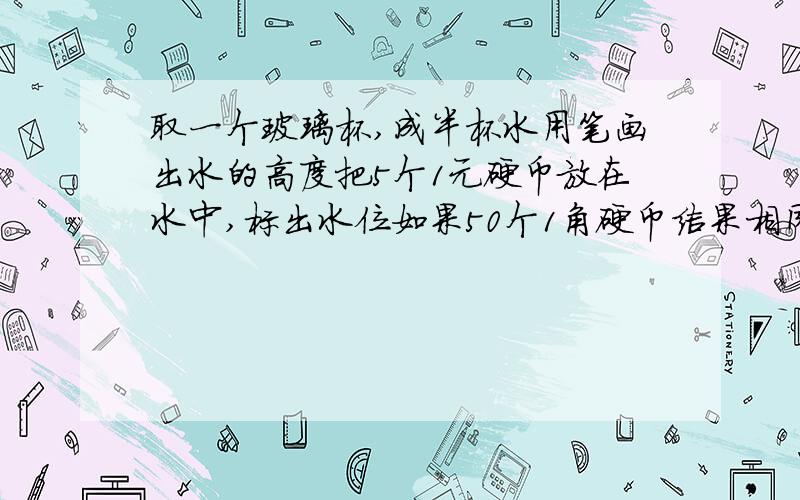 取一个玻璃杯,成半杯水用笔画出水的高度把5个1元硬币放在水中,标出水位如果50个1角硬币结果相同吗?想一