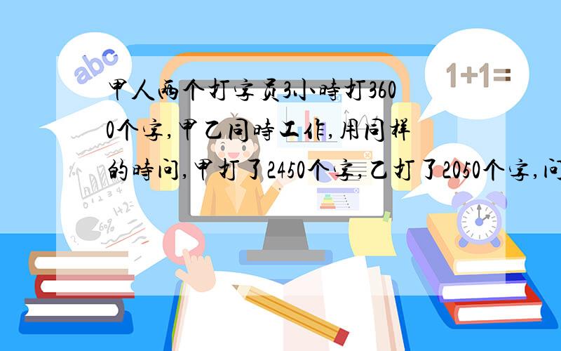 甲人两个打字员3小时打3600个字,甲乙同时工作,用同样的时问,甲打了2450个字,乙打了2050个字,问甲乙每小时各打