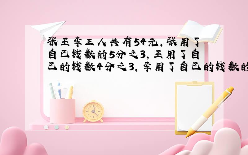 张王李三人共有54元,张用了自已钱数的5分之3,王用了自已的钱数4分之3,李用了自已的钱数的3分之2,各买了一只相同的钢