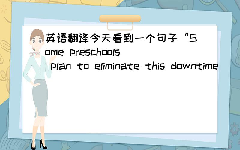 英语翻译今天看到一个句子“Some preschools plan to eliminate this downtime